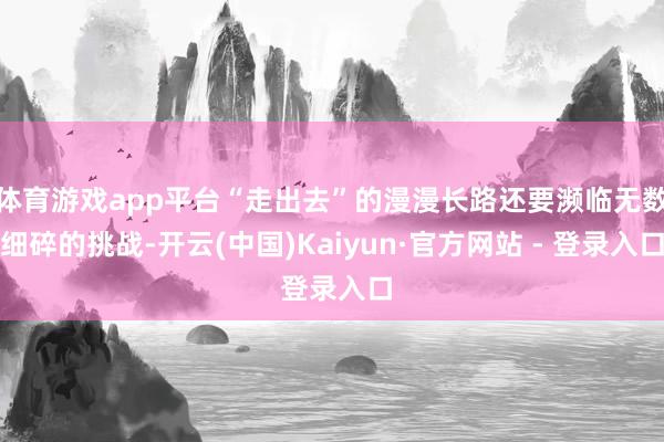 体育游戏app平台“走出去”的漫漫长路还要濒临无数细碎的挑战-开云(中国)Kaiyun·官方网站 - 登录入口