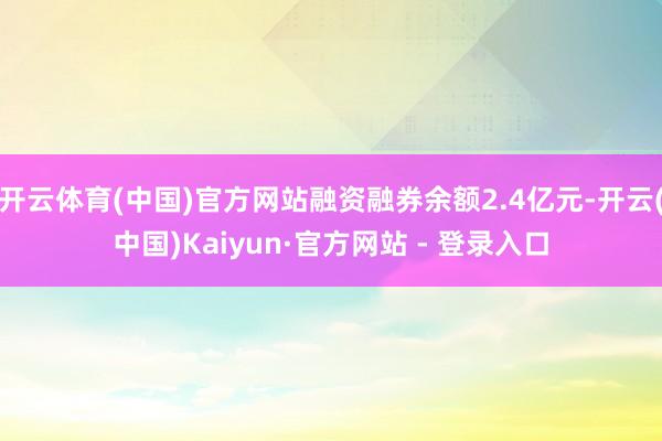 开云体育(中国)官方网站融资融券余额2.4亿元-开云(中国)Kaiyun·官方网站 - 登录入口