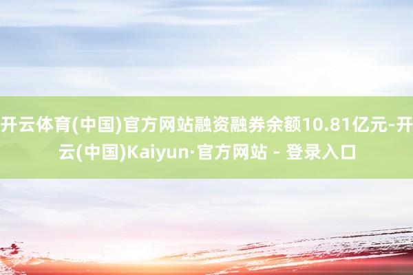 开云体育(中国)官方网站融资融券余额10.81亿元-开云(中国)Kaiyun·官方网站 - 登录入口