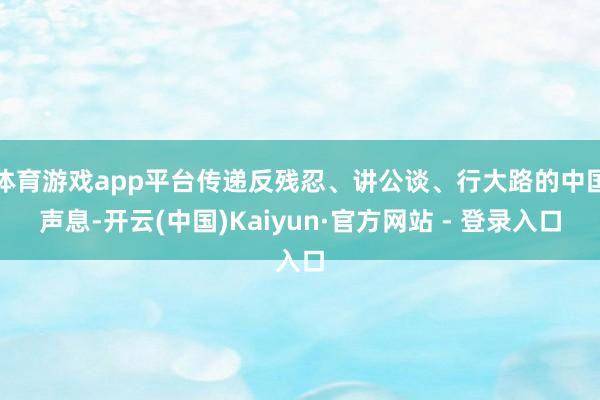 体育游戏app平台传递反残忍、讲公谈、行大路的中国声息-开云(中国)Kaiyun·官方网站 - 登录入口
