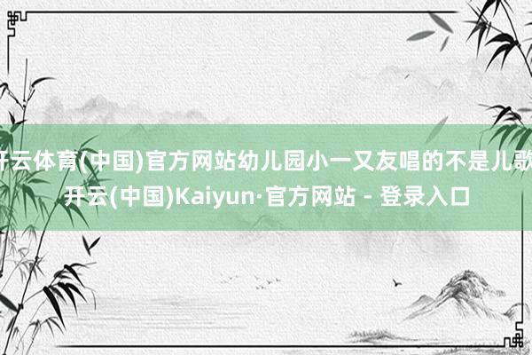 开云体育(中国)官方网站幼儿园小一又友唱的不是儿歌-开云(中国)Kaiyun·官方网站 - 登录入口
