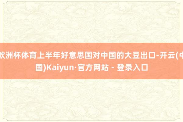 欧洲杯体育上半年好意思国对中国的大豆出口-开云(中国)Kaiyun·官方网站 - 登录入口