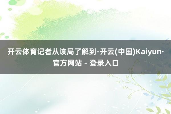 开云体育　　记者从该局了解到-开云(中国)Kaiyun·官方网站 - 登录入口