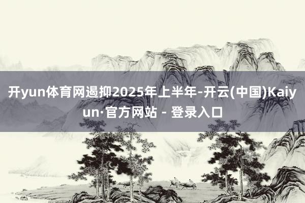 开yun体育网遏抑2025年上半年-开云(中国)Kaiyun·官方网站 - 登录入口