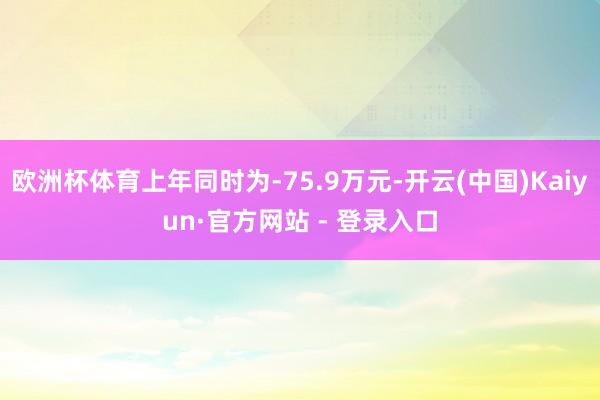 欧洲杯体育上年同时为-75.9万元-开云(中国)Kaiyun·官方网站 - 登录入口