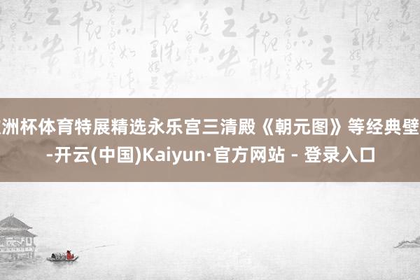 欧洲杯体育特展精选永乐宫三清殿《朝元图》等经典壁画-开云(中国)Kaiyun·官方网站 - 登录入口