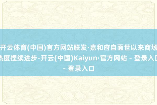 开云体育(中国)官方网站联发·嘉和府自面世以来商场热度捏续进步-开云(中国)Kaiyun·官方网站 - 登录入口