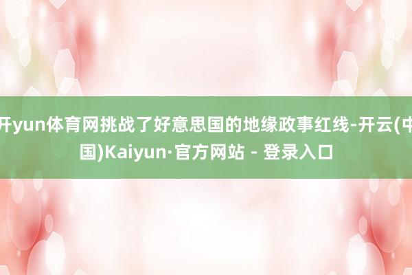 开yun体育网挑战了好意思国的地缘政事红线-开云(中国)Kaiyun·官方网站 - 登录入口