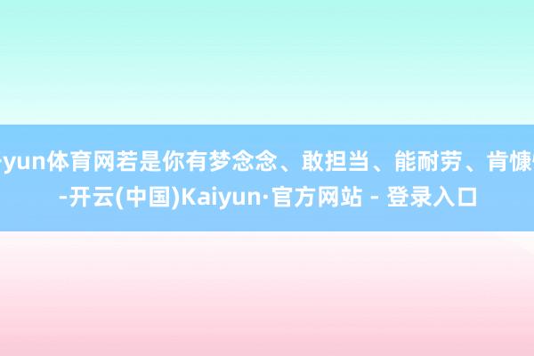 开yun体育网若是你有梦念念、敢担当、能耐劳、肯慷慨-开云(中国)Kaiyun·官方网站 - 登录入口