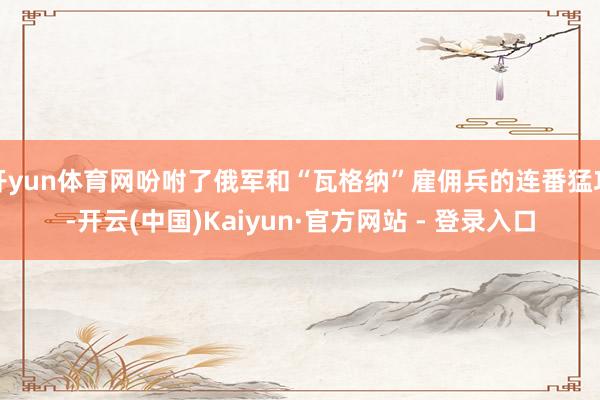 开yun体育网吩咐了俄军和“瓦格纳”雇佣兵的连番猛攻-开云(中国)Kaiyun·官方网站 - 登录入口