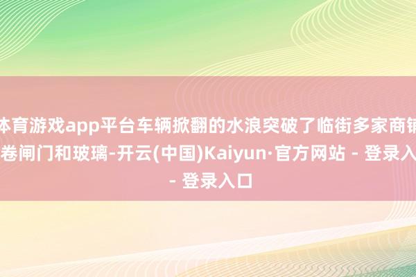 体育游戏app平台车辆掀翻的水浪突破了临街多家商铺的卷闸门和玻璃-开云(中国)Kaiyun·官方网站 - 登录入口