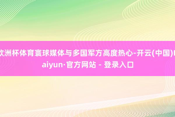 欧洲杯体育寰球媒体与多国军方高度热心-开云(中国)Kaiyun·官方网站 - 登录入口