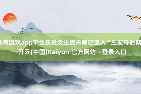 体育游戏app平台东说念主民舟师已迈入“三航母时期”-开云(中国)Kaiyun·官方网站 - 登录入口