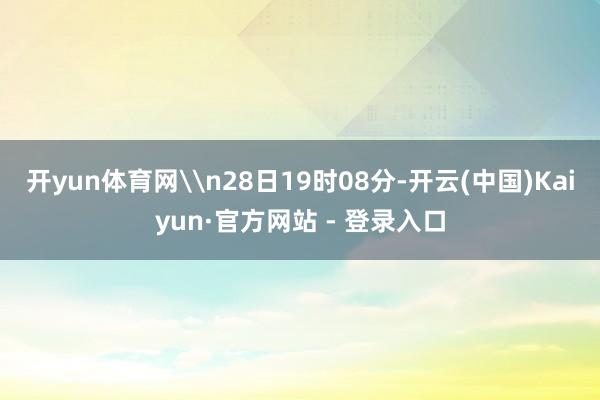 开yun体育网\n28日19时08分-开云(中国)Kaiyun·官方网站 - 登录入口