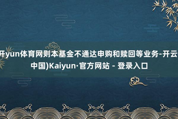 开yun体育网则本基金不通达申购和赎回等业务-开云(中国)Kaiyun·官方网站 - 登录入口