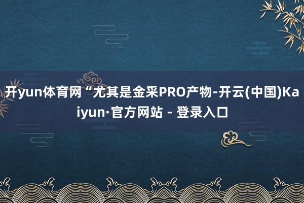 开yun体育网“尤其是金采PRO产物-开云(中国)Kaiyun·官方网站 - 登录入口