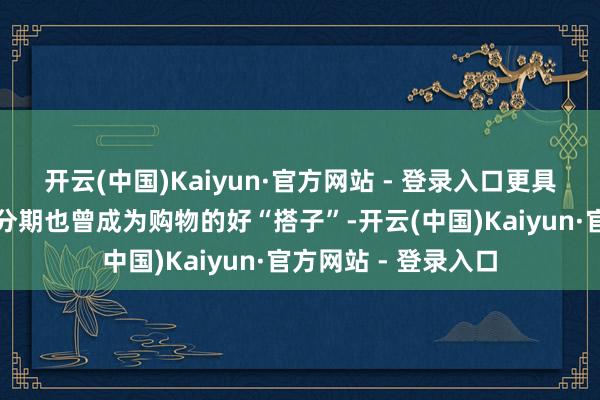 开云(中国)Kaiyun·官方网站 - 登录入口更具性价比的白条免息分期也曾成为购物的好“搭子”-开云(中国)Kaiyun·官方网站 - 登录入口