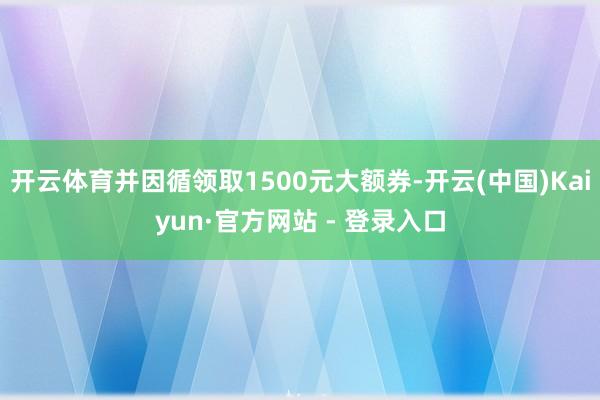 开云体育并因循领取1500元大额券-开云(中国)Kaiyun·官方网站 - 登录入口