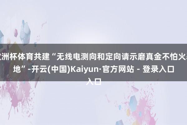 欧洲杯体育共建“无线电测向和定向请示磨真金不怕火基地”-开云(中国)Kaiyun·官方网站 - 登录入口