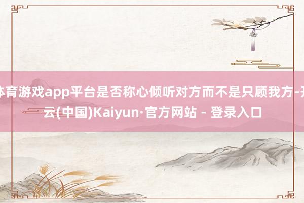 体育游戏app平台是否称心倾听对方而不是只顾我方-开云(中国)Kaiyun·官方网站 - 登录入口
