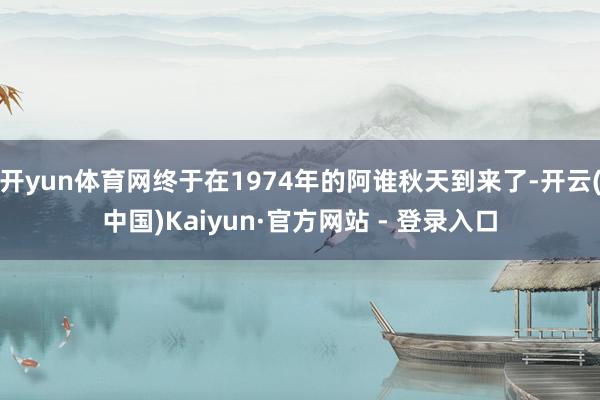 开yun体育网终于在1974年的阿谁秋天到来了-开云(中国)Kaiyun·官方网站 - 登录入口