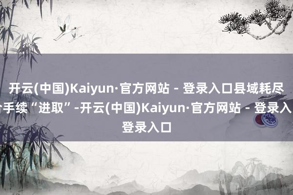 开云(中国)Kaiyun·官方网站 - 登录入口县域耗尽合手续“进取”-开云(中国)Kaiyun·官方网站 - 登录入口