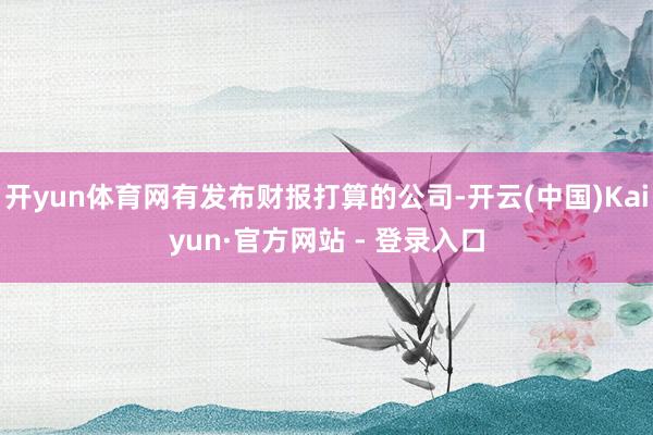 开yun体育网有发布财报打算的公司-开云(中国)Kaiyun·官方网站 - 登录入口