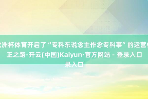 欧洲杯体育开启了“专科东说念主作念专科事”的运营校正之路-开云(中国)Kaiyun·官方网站 - 登录入口