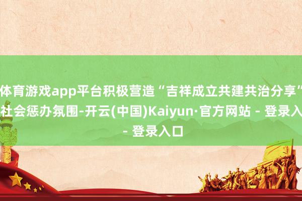 体育游戏app平台积极营造“吉祥成立共建共治分享”的社会惩办氛围-开云(中国)Kaiyun·官方网站 - 登录入口