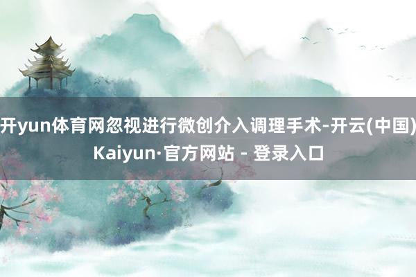 开yun体育网忽视进行微创介入调理手术-开云(中国)Kaiyun·官方网站 - 登录入口