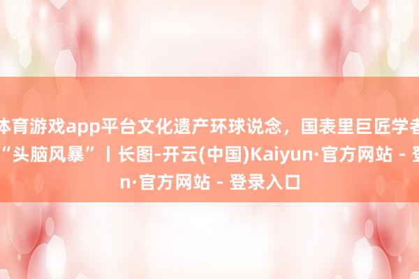 体育游戏app平台文化遗产环球说念，国表里巨匠学者成王人 “头脑风暴”丨长图-开云(中国)Kaiyun·官方网站 - 登录入口