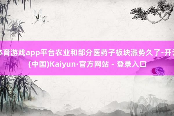 体育游戏app平台农业和部分医药子板块涨势久了-开云(中国)Kaiyun·官方网站 - 登录入口