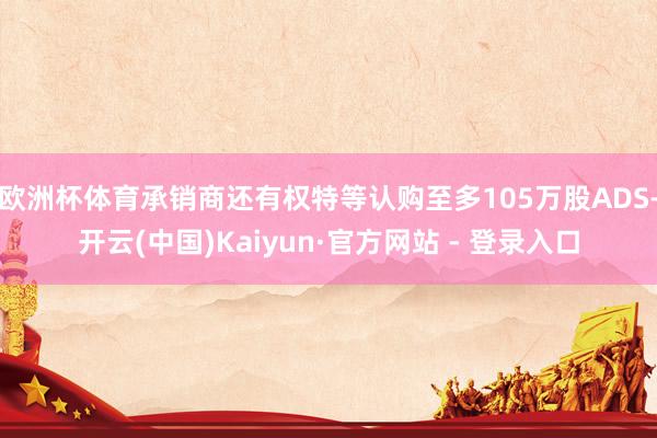 欧洲杯体育承销商还有权特等认购至多105万股ADS-开云(中国)Kaiyun·官方网站 - 登录入口