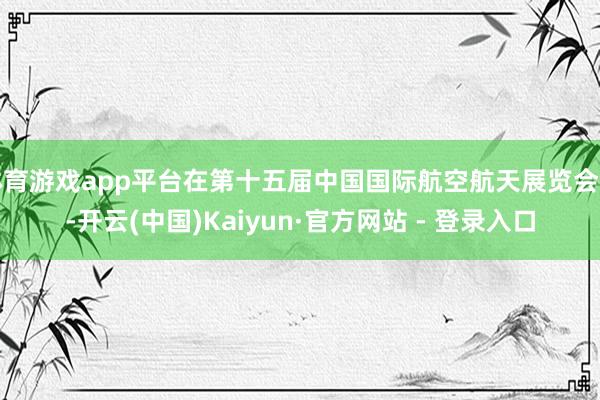 体育游戏app平台在第十五届中国国际航空航天展览会上-开云(中国)Kaiyun·官方网站 - 登录入口