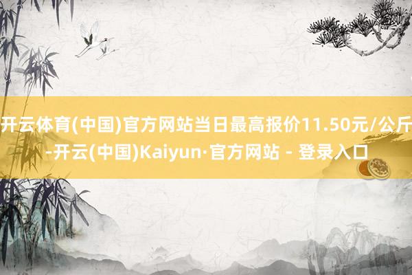 开云体育(中国)官方网站当日最高报价11.50元/公斤-开云(中国)Kaiyun·官方网站 - 登录入口