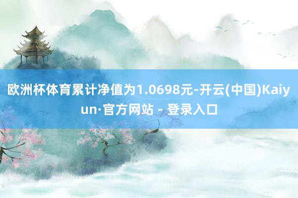 欧洲杯体育累计净值为1.0698元-开云(中国)Kaiyun·官方网站 - 登录入口