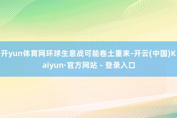开yun体育网环球生意战可能卷土重来-开云(中国)Kaiyun·官方网站 - 登录入口