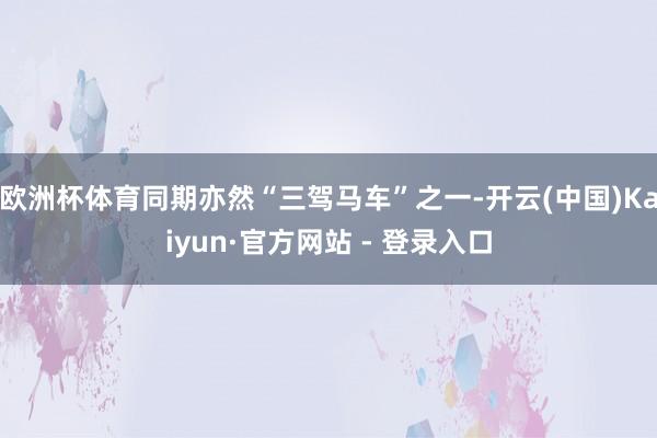欧洲杯体育同期亦然“三驾马车”之一-开云(中国)Kaiyun·官方网站 - 登录入口