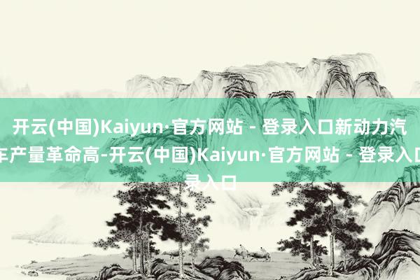 开云(中国)Kaiyun·官方网站 - 登录入口新动力汽车产量革命高-开云(中国)Kaiyun·官方网站 - 登录入口