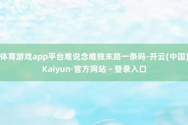 体育游戏app平台难说念唯独末路一条吗-开云(中国)Kaiyun·官方网站 - 登录入口