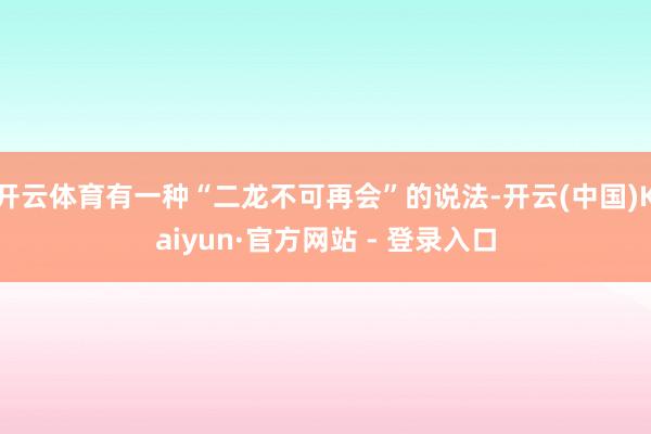 开云体育有一种“二龙不可再会”的说法-开云(中国)Kaiyun·官方网站 - 登录入口