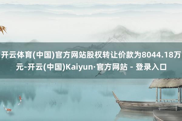 开云体育(中国)官方网站股权转让价款为8044.18万元-开云(中国)Kaiyun·官方网站 - 登录入口