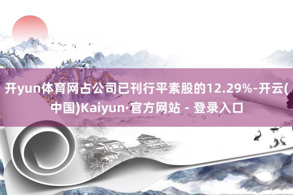 开yun体育网占公司已刊行平素股的12.29%-开云(中国)Kaiyun·官方网站 - 登录入口