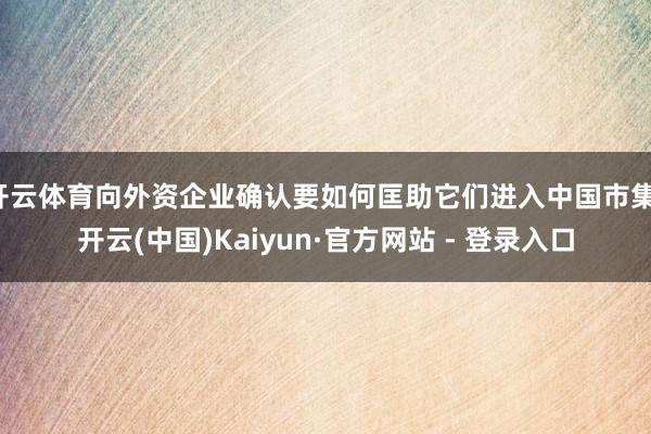 开云体育向外资企业确认要如何匡助它们进入中国市集-开云(中国)Kaiyun·官方网站 - 登录入口
