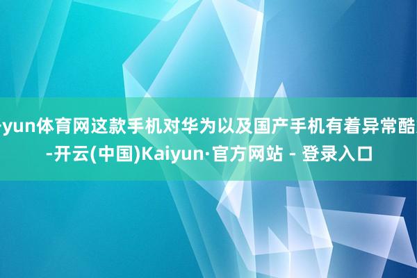 开yun体育网这款手机对华为以及国产手机有着异常酷好-开云(中国)Kaiyun·官方网站 - 登录入口