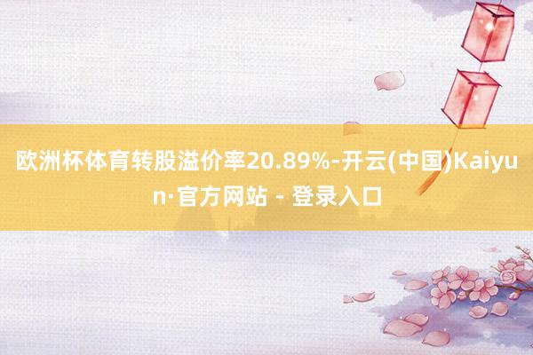 欧洲杯体育转股溢价率20.89%-开云(中国)Kaiyun·官方网站 - 登录入口