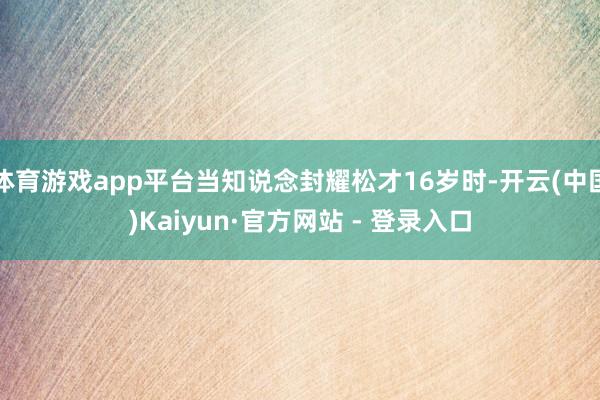 体育游戏app平台当知说念封耀松才16岁时-开云(中国)Kaiyun·官方网站 - 登录入口