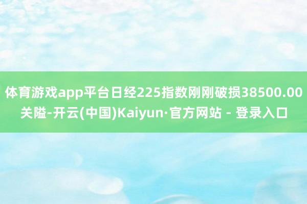 体育游戏app平台日经225指数刚刚破损38500.00关隘-开云(中国)Kaiyun·官方网站 - 登录入口