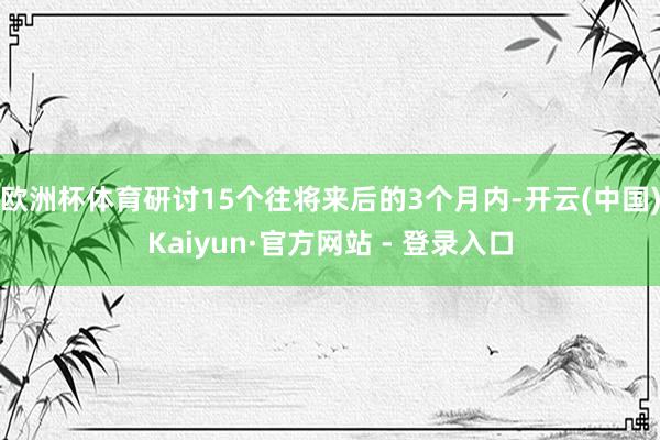 欧洲杯体育研讨15个往将来后的3个月内-开云(中国)Kaiyun·官方网站 - 登录入口