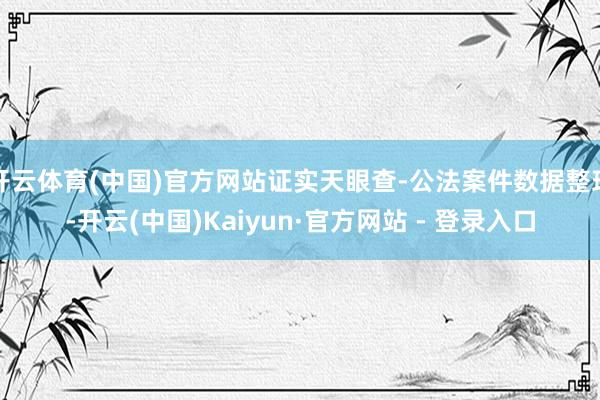 开云体育(中国)官方网站证实天眼查-公法案件数据整理-开云(中国)Kaiyun·官方网站 - 登录入口